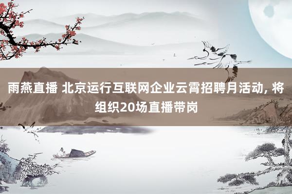 雨燕直播 北京运行互联网企业云霄招聘月活动， 将组织20场直播带岗