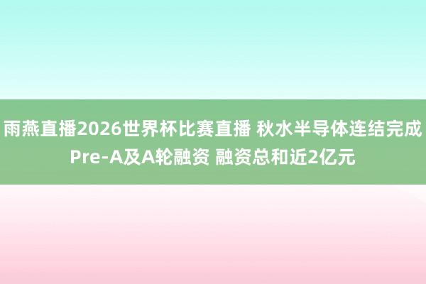 雨燕直播2026世界杯比赛直播 秋水半导体连结完成Pre-A及A轮融资 融资总和近2亿元