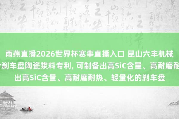 雨燕直播2026世界杯赛事直播入口 昆山六丰机械央求制备3D打印复合刹车盘陶瓷浆料专利, 可制备出高SiC含量、高耐磨耐热、轻量化的刹车盘