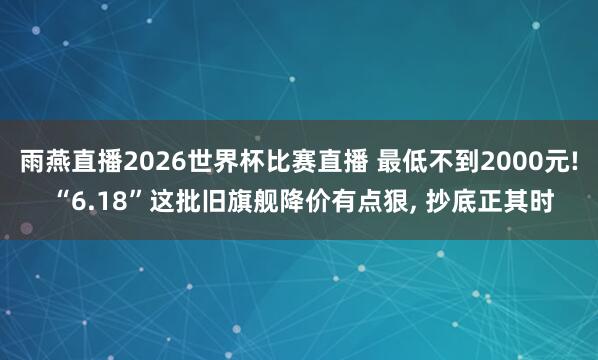 雨燕直播2026世界杯比赛直播 最低不到2000元! “6.18”这批旧旗舰降价有点狠, 抄底正其时