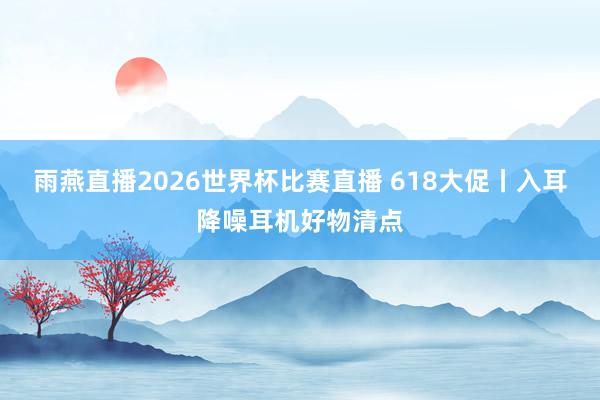 雨燕直播2026世界杯比赛直播 618大促丨入耳降噪耳机好物清点