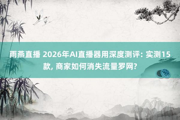 雨燕直播 2026年AI直播器用深度测评: 实测15款, 商家如何消失流量罗网?