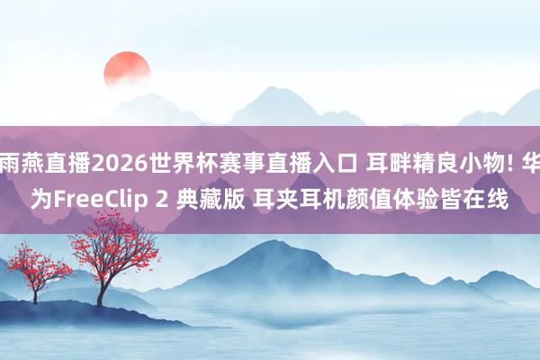 雨燕直播2026世界杯赛事直播入口 耳畔精良小物! 华为FreeClip 2 典藏版 耳夹耳机颜值体验皆在线