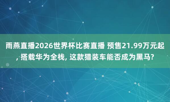 雨燕直播2026世界杯比赛直播 预售21.99万元起, 搭载华为全栈, 这款猎装车能否成为黑马?