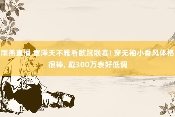 雨燕直播 章泽天不雅看欧冠联赛! 穿无袖小香风体格很棒， 戴300万表好低调