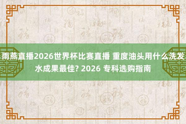 雨燕直播2026世界杯比赛直播 重度油头用什么洗发水成果最佳? 2026 专科选购指南