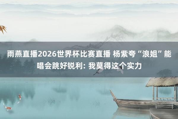 雨燕直播2026世界杯比赛直播 杨紫夸“浪姐”能唱会跳好锐利: 我莫得这个实力