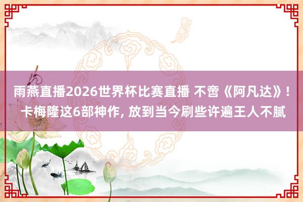 雨燕直播2026世界杯比赛直播 不啻《阿凡达》! 卡梅隆这6部神作, 放到当今刷些许遍王人不腻