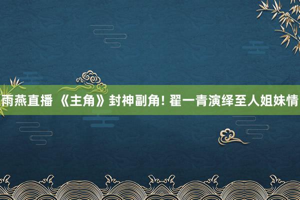 雨燕直播 《主角》封神副角! 翟一青演绎至人姐妹情