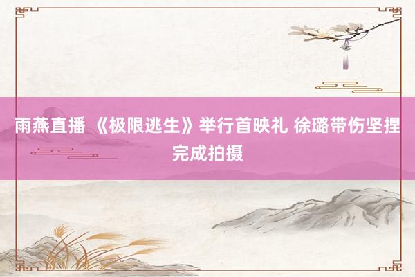 雨燕直播 《极限逃生》举行首映礼 徐璐带伤坚捏完成拍摄