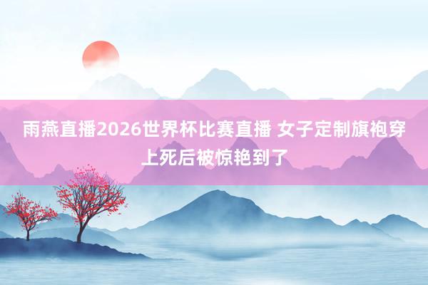 雨燕直播2026世界杯比赛直播 女子定制旗袍穿上死后被惊艳到了