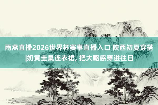 雨燕直播2026世界杯赛事直播入口 陕西初夏穿搭|奶黄圭臬连衣裙, 把大略感穿进往日