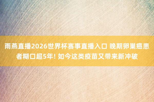 雨燕直播2026世界杯赛事直播入口 晚期卵巢癌患者糊口超5年! 如今这类疫苗又带来新冲破