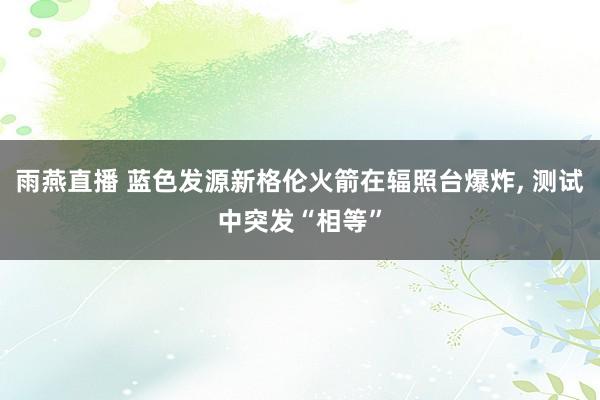 雨燕直播 蓝色发源新格伦火箭在辐照台爆炸, 测试中突发“相等”