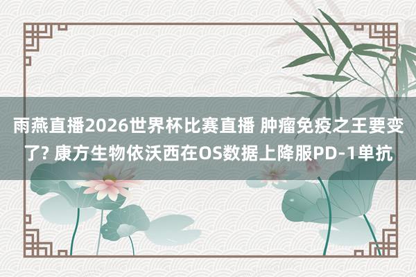 雨燕直播2026世界杯比赛直播 肿瘤免疫之王要变了? 康方生物依沃西在OS数据上降服PD-1单抗