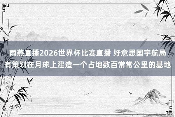雨燕直播2026世界杯比赛直播 好意思国宇航局有策划在月球上建造一个占地数百常常公里的基地