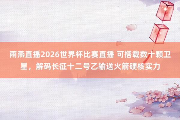 雨燕直播2026世界杯比赛直播 可搭载数十颗卫星,解码长征十二号乙输送火箭硬核实力