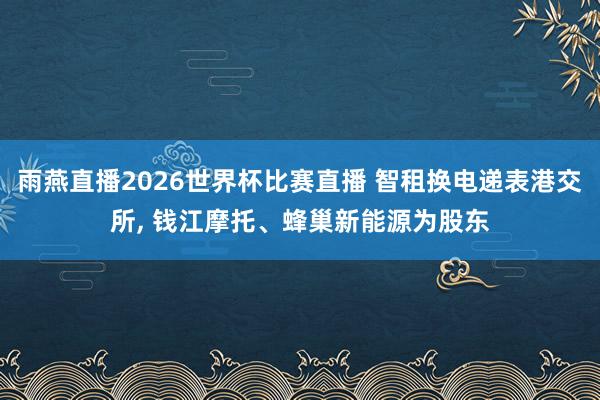 雨燕直播2026世界杯比赛直播 智租换电递表港交所， 钱江摩托、蜂巢新能源为股东