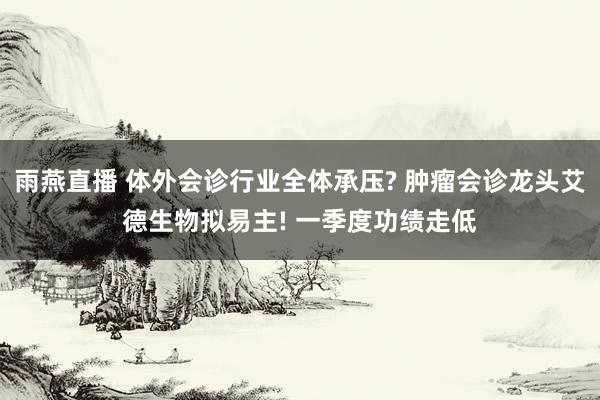 雨燕直播 体外会诊行业全体承压? 肿瘤会诊龙头艾德生物拟易主! 一季度功绩走低