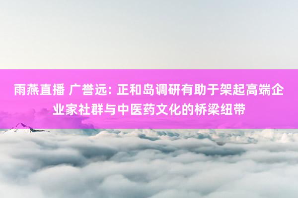 雨燕直播 广誉远: 正和岛调研有助于架起高端企业家社群与中医药文化的桥梁纽带
