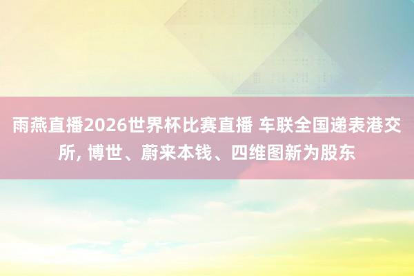 雨燕直播2026世界杯比赛直播 车联全国递表港交所, 博世、蔚来本钱、四维图新为股东