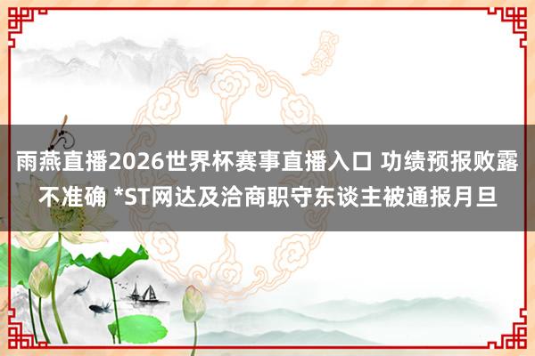 雨燕直播2026世界杯赛事直播入口 功绩预报败露不准确 *ST网达及洽商职守东谈主被通报月旦