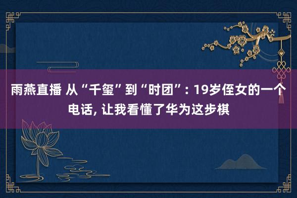雨燕直播 从“千玺”到“时团”: 19岁侄女的一个电话, 让我看懂了华为这步棋