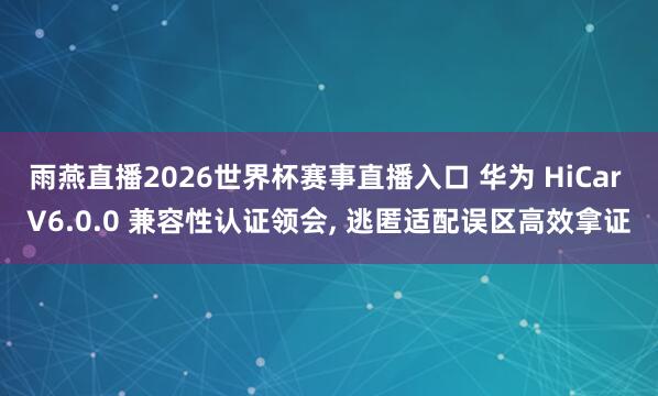 雨燕直播2026世界杯赛事直播入口 华为 HiCar V6.0.0 兼容性认证领会， 逃匿适配误区高效拿证