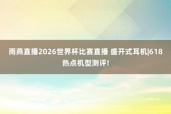 雨燕直播2026世界杯比赛直播 盛开式耳机|618热点机型测评!