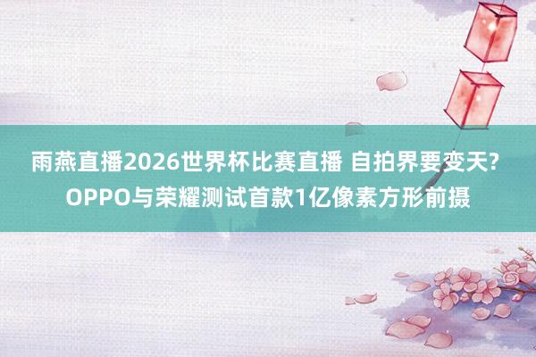 雨燕直播2026世界杯比赛直播 自拍界要变天? OPPO与荣耀测试首款1亿像素方形前摄