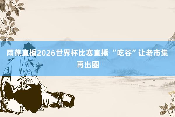 雨燕直播2026世界杯比赛直播 “吃谷”让老市集再出圈