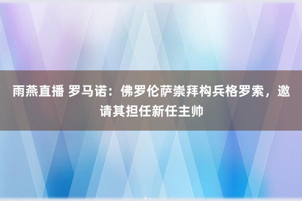雨燕直播 罗马诺：佛罗伦萨崇拜构兵格罗索，邀请其担任新任主帅