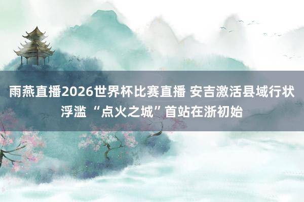 雨燕直播2026世界杯比赛直播 安吉激活县域行状浮滥 “点火之城”首站在浙初始