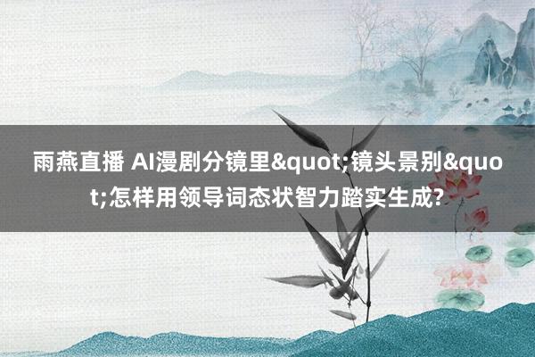 雨燕直播 AI漫剧分镜里"镜头景别"怎样用领导词态状智力踏实生成?