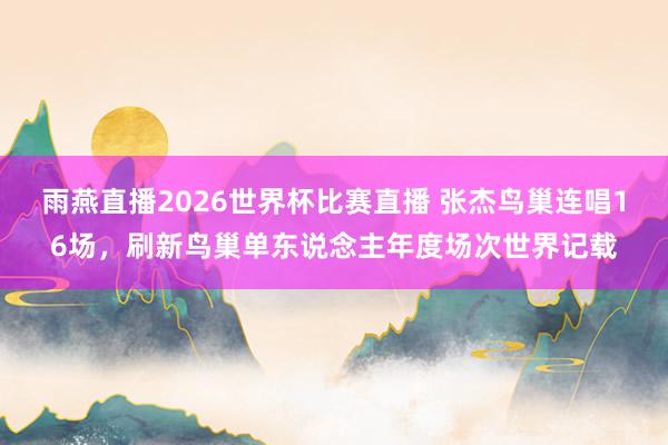 雨燕直播2026世界杯比赛直播 张杰鸟巢连唱16场，刷新鸟巢单东说念主年度场次世界记载