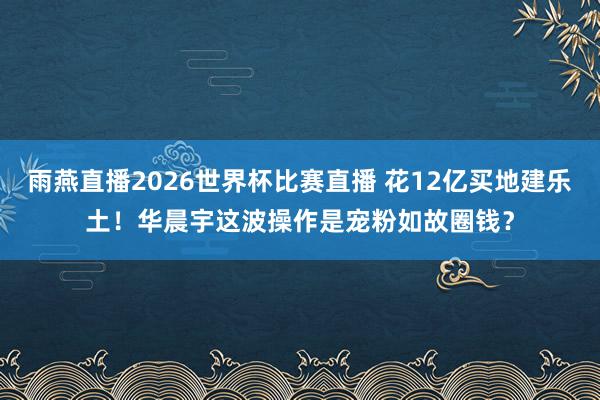 雨燕直播2026世界杯比赛直播 花12亿买地建乐土!华晨宇这波操作是宠粉如故圈钱?