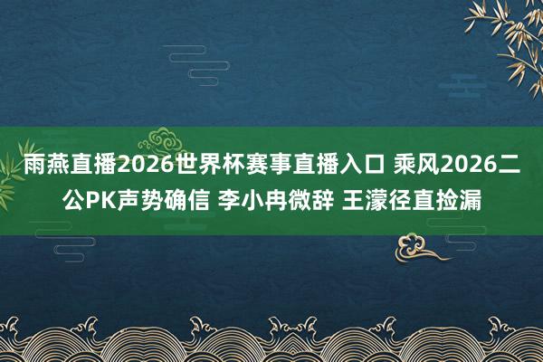 雨燕直播2026世界杯赛事直播入口 乘风2026二公PK声势确信 李小冉微辞 王濛径直捡漏