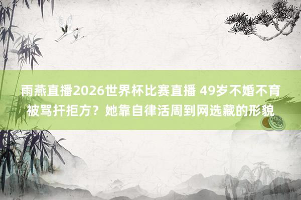 雨燕直播2026世界杯比赛直播 49岁不婚不育被骂扞拒方?她靠自律活周到网选藏的形貌