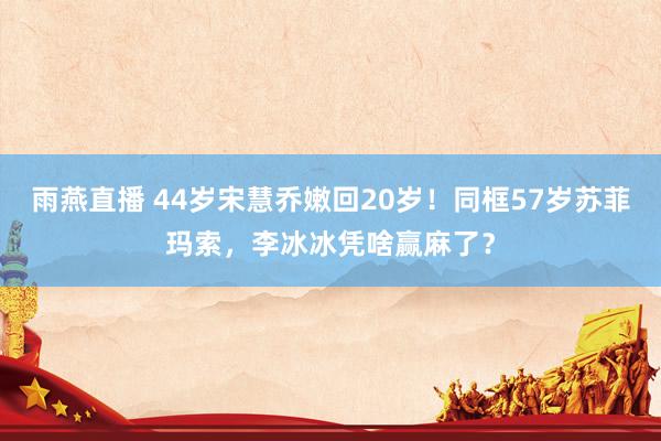 雨燕直播 44岁宋慧乔嫩回20岁!同框57岁苏菲玛索,李冰冰凭啥赢麻了?
