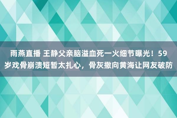 雨燕直播 王静父亲脑溢血死一火细节曝光！59岁戏骨崩溃短暂太扎心，骨灰撒向黄海让网友破防