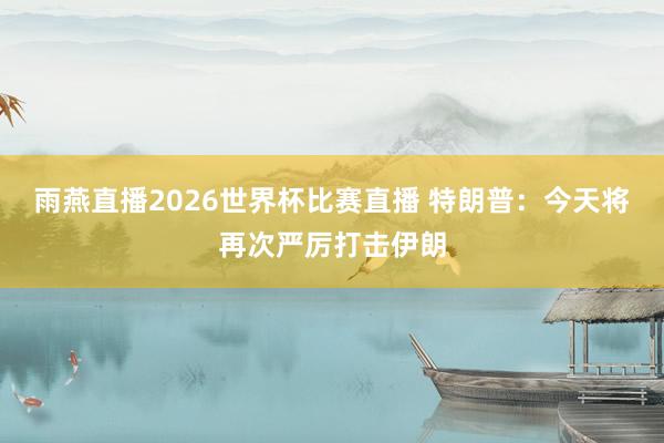 雨燕直播2026世界杯比赛直播 特朗普：今天将再次严厉打击伊朗