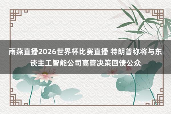 雨燕直播2026世界杯比赛直播 特朗普称将与东谈主工智能公司高管决策回馈公众