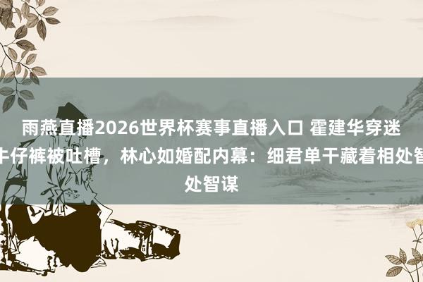 雨燕直播2026世界杯赛事直播入口 霍建华穿迷糊牛仔裤被吐槽,林心如婚配内幕:细君单干藏着相处智谋