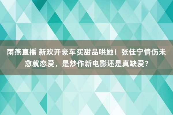 雨燕直播 新欢开豪车买甜品哄她!张佳宁情伤未愈就恋爱,是炒作新电影还是真缺爱?