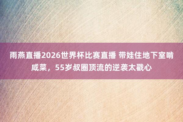 雨燕直播2026世界杯比赛直播 带娃住地下室啃咸菜,55岁叔圈顶流的逆袭太戳心