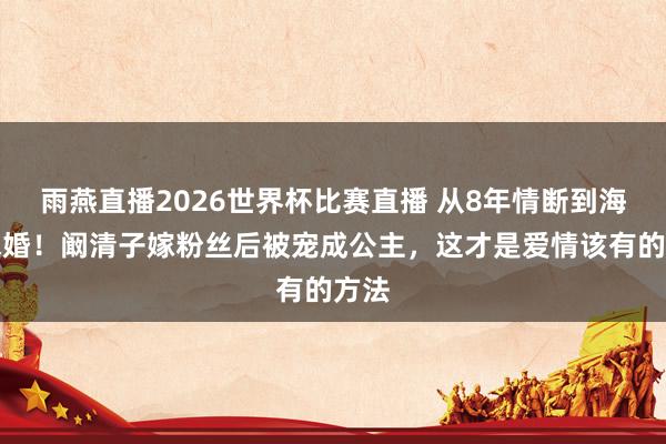 雨燕直播2026世界杯比赛直播 从8年情断到海岛求婚！阚清子嫁粉丝后被宠成公主，这才是爱情该有的方法