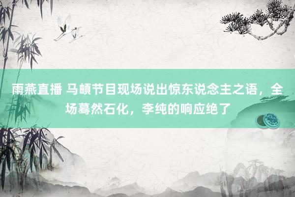 雨燕直播 马頔节目现场说出惊东说念主之语,全场蓦然石化,李纯的响应绝了