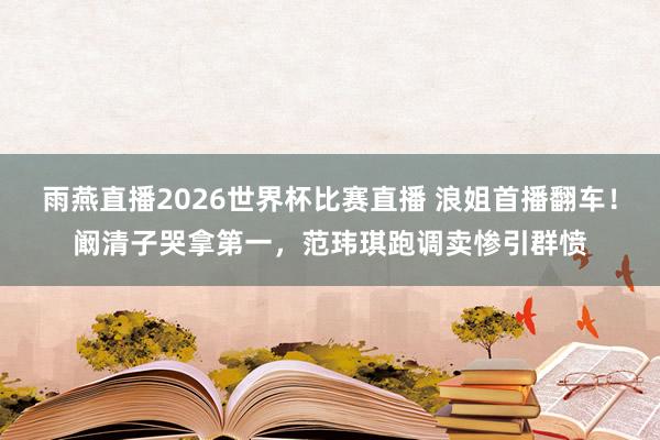 雨燕直播2026世界杯比赛直播 浪姐首播翻车!阚清子哭拿第一,范玮琪跑调卖惨引群愤