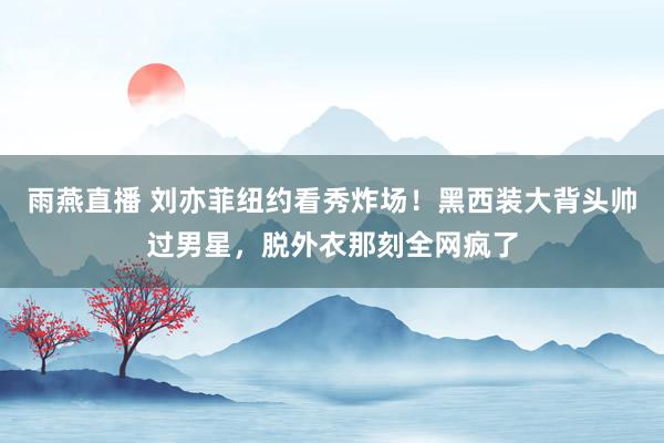 雨燕直播 刘亦菲纽约看秀炸场！黑西装大背头帅过男星，脱外衣那刻全网疯了
