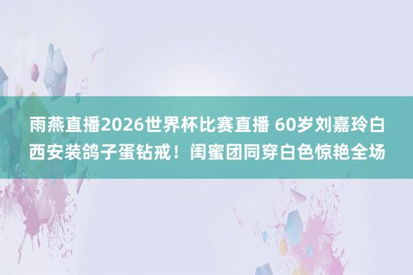 雨燕直播2026世界杯比赛直播 60岁刘嘉玲白西安装鸽子蛋钻戒!闺蜜团同穿白色惊艳全场